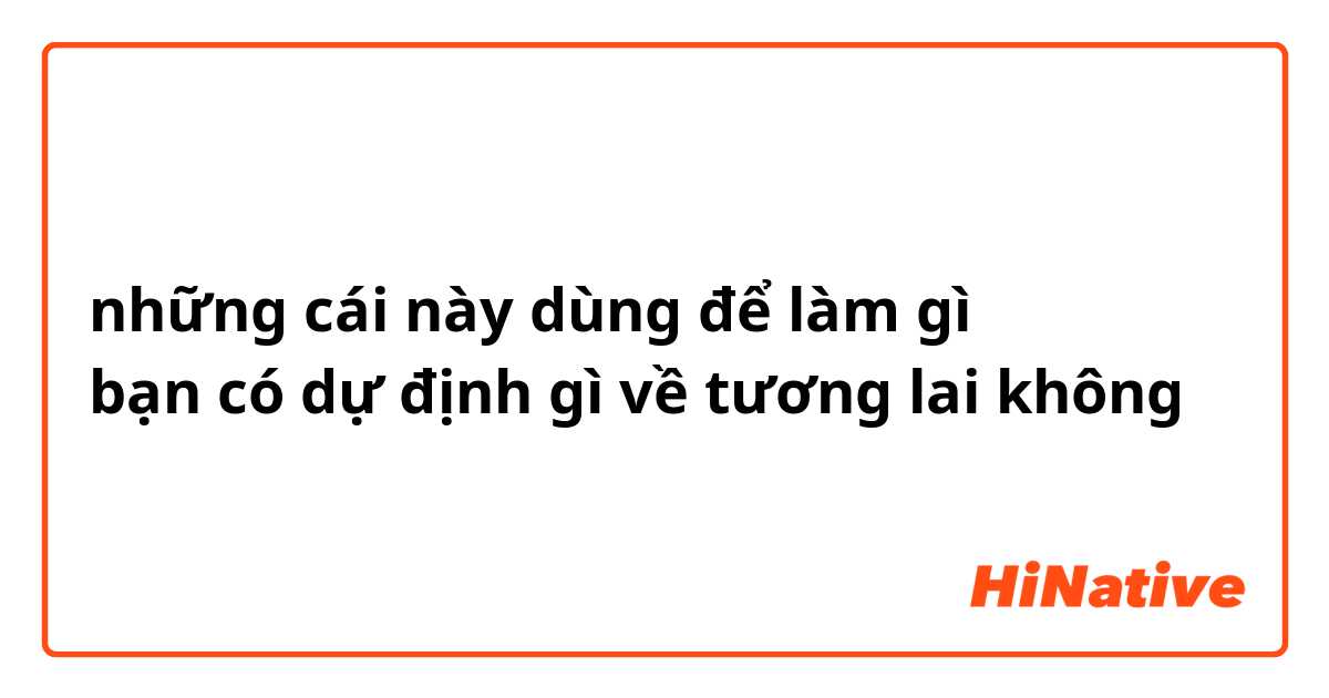 những cái này dùng để làm gì
bạn có dự định gì về tương lai không
