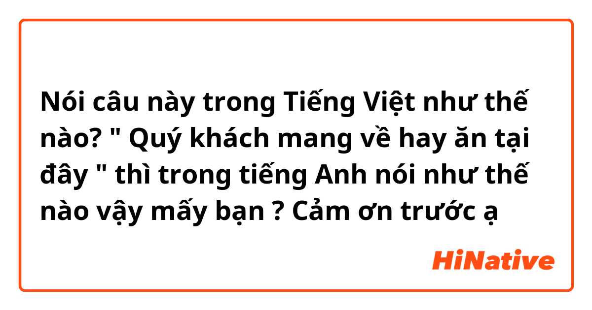 Nói câu này trong Tiếng Việt như thế nào? " Quý khách mang về hay ăn tại đây " thì trong tiếng Anh nói như thế nào vậy mấy bạn ? Cảm ơn trước ạ
