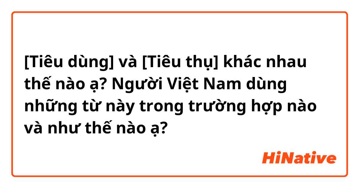 [Tiêu dùng] và [Tiêu thụ] khác nhau thế nào ạ?
Người Việt Nam dùng những từ này trong trường hợp nào và như thế nào ạ?
