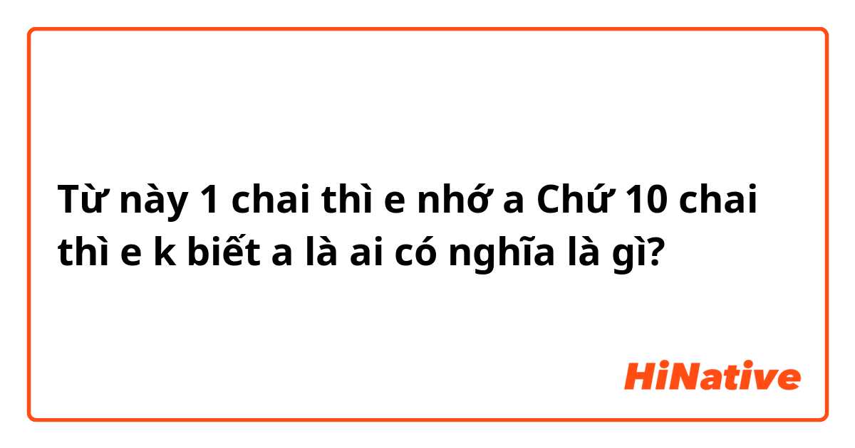 Từ này 1 chai thì e nhớ a Chứ 10 chai thì e k biết a là ai có nghĩa là gì?