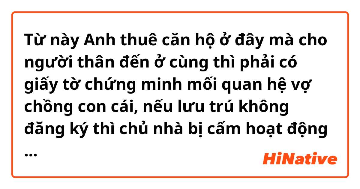 Từ này Anh thuê căn hộ ở đây mà cho người thân đến ở cùng thì phải có giấy tờ chứng minh mối quan hệ vợ chồng con cái, nếu lưu trú không đăng ký thì chủ nhà bị cấm hoạt động kinh doanh

 có nghĩa là gì?