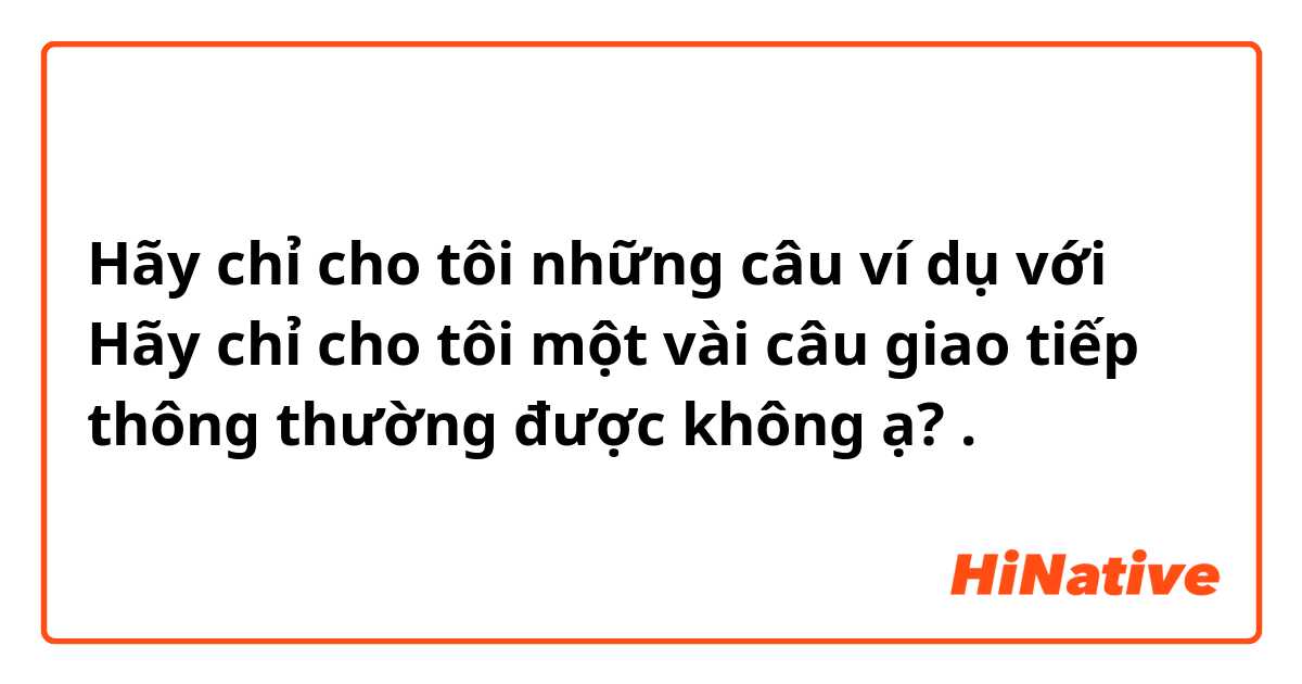 Hãy chỉ cho tôi những câu ví dụ với Hãy chỉ cho tôi một vài câu giao tiếp thông thường được không ạ? .