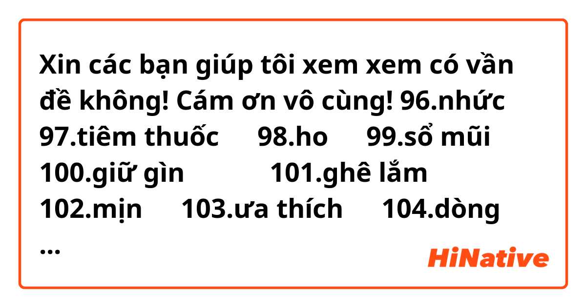 Xin các bạn giúp tôi xem xem có vần đề không! Cám ơn vô cùng!

96.nhức疼痛
97.tiêm thuốc打針
98.ho咳嗽
99.sổ mũi流鼻水
100.giữ gìn保持、維持
101.ghê lắm非常
102.mịn光滑
103.ưa thích喜愛
104.dòng họ nhà家園？？
105.tin nhắn訊息
106.cầu nguyện祈禱
107.tiết mục/ chương trình節目
108.ti vi/ thuyền hình電視
109.kênh số 20第二十台
110.trực tiếp直接、直播
111.phim truyện nhiều tập連續劇
112.phim cổ trang古裝劇
113.bản tin報導
114.thời sự新聞
115.chày棒子
116.đón xem收看
117.thịnh hành時尚
118.nhà thuê宿舍
119.cho nên / nên當連接詞可作為『所以』平常加動詞是『應該』
120.Vai trò(角色
121.trong tính中立
122.cảm giác感情
