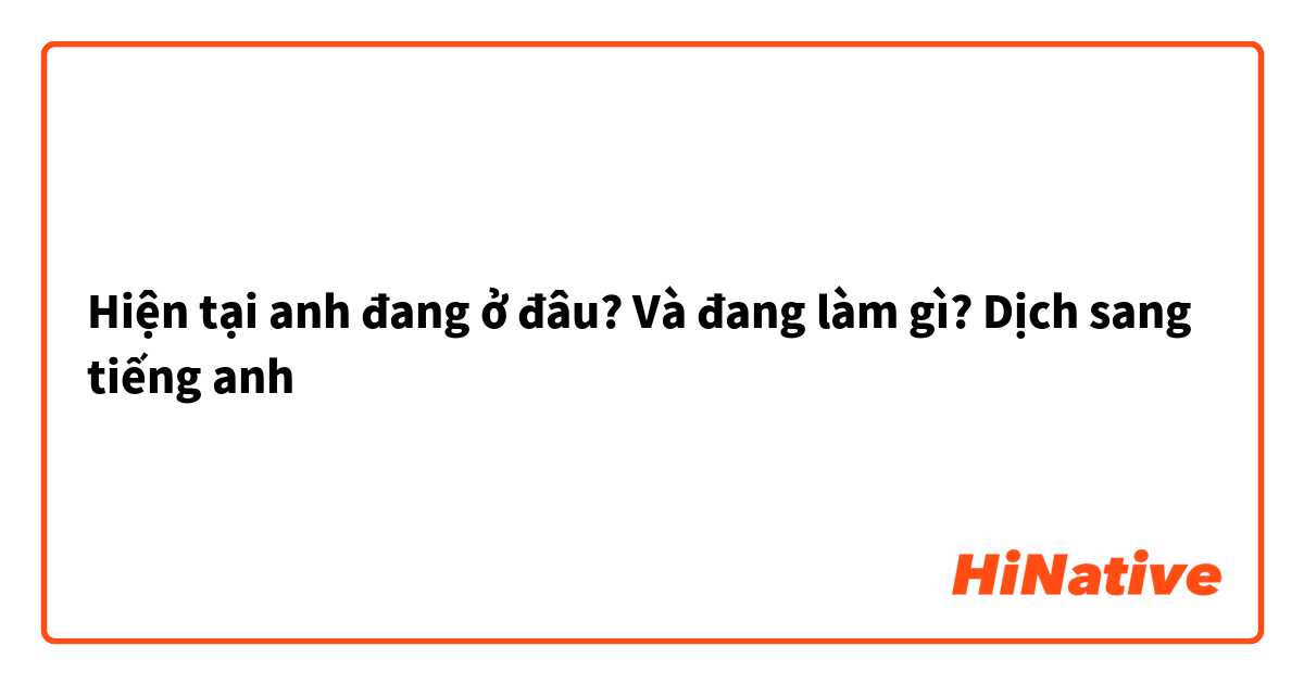 Hiện tại anh đang ở đâu? Và đang làm gì? Dịch sang tiếng anh 