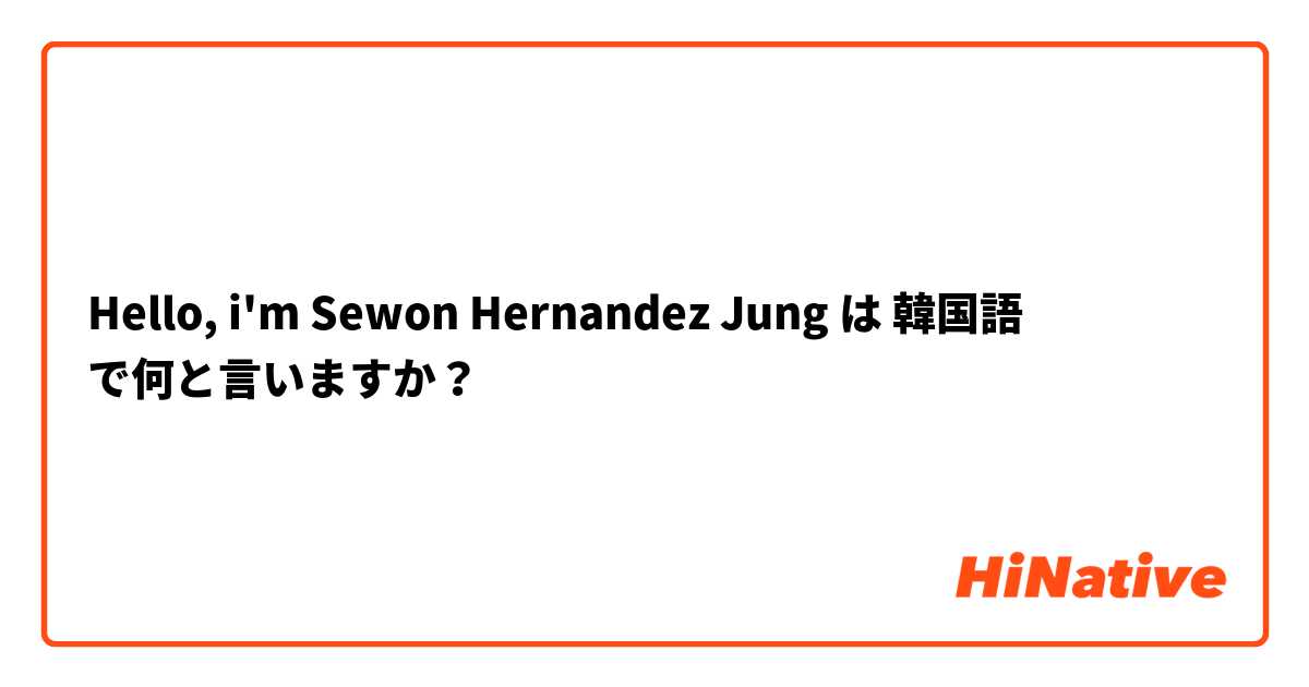 Hello, i'm Sewon Hernandez Jung
 は 韓国語 で何と言いますか？