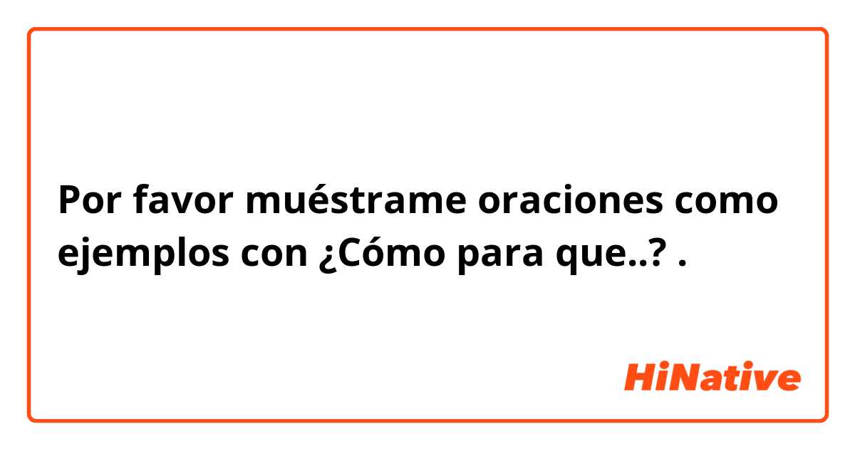 Por favor muéstrame oraciones como ejemplos con ¿Cómo para que..?.