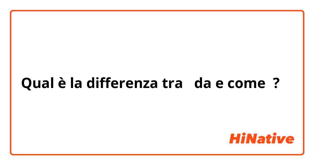 Qual è la differenza tra  da e come ?