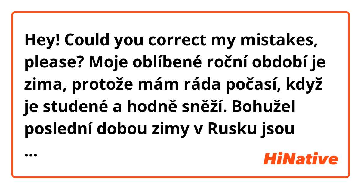 Hey! Could you correct my mistakes, please?

Moje oblíbené roční období je zima, protože mám ráda počasí, když je studené a hodně sněží. Bohužel poslední dobou zimy v Rusku jsou docela teplé, temperatura je někdy dokonce nad nulou a sníh rychle taje. Nejlepší počasí pro mě je sněžení, ale nelíbí se mi zatažené počasí, protože s toho se mi dělá smutně. Když klouže to, neráda chodit na procházky, protože můžu upadnout a venku je často moc špinavě.

Určitě mám ráda léto také, ale cítím se moc špatně když je vedro. Líbí se mi teplé počasí, když trochu prší nebo je slabý vítr. Bojím se bouřky, když se blýská a hřmí, vždycky se držím doma a čtu knihu nebo dívám se na film. Ale po bouřce vzduch je krásný, proto obvykle chci jít na procházku a mám se dobře. 

Jak všichni lide, mám ráda slunce, v sluneční počasí mi je radostně a můžu dělat hodně užitečných věcí, například, dělat domácí úkoly, učít se jazyky nebo číst. Když počasí je špatně, někdy můžu celý den ležet v posteli, hledat něco na internetu a neudělat nic.