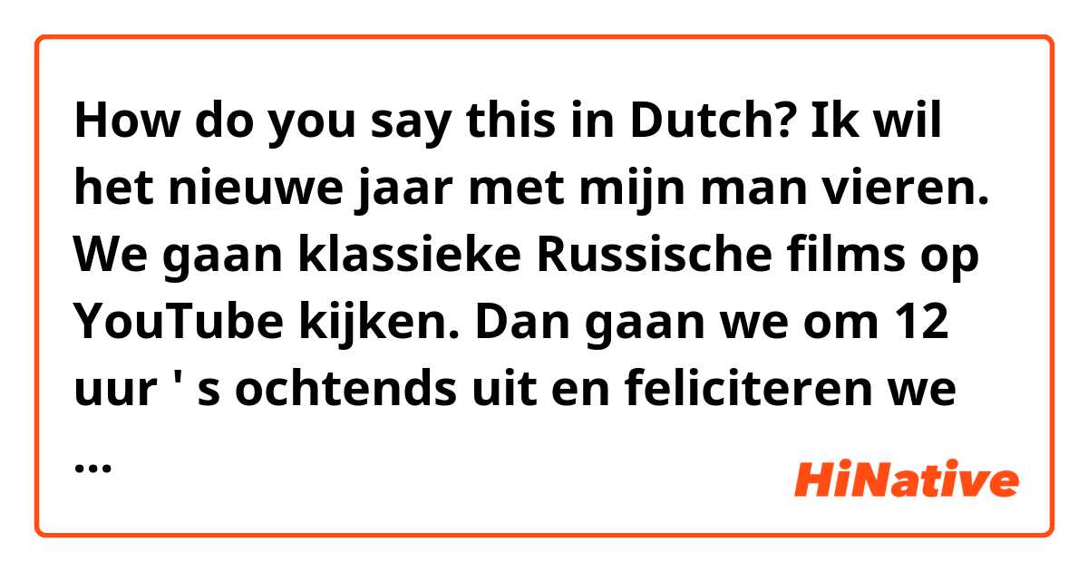 How do you say this in Dutch? Ik wil het nieuwe jaar met mijn man vieren. We gaan klassieke Russische films op YouTube kijken. Dan gaan we om 12 uur ' s ochtends uit en feliciteren we de buren met het nieuwe jaar.