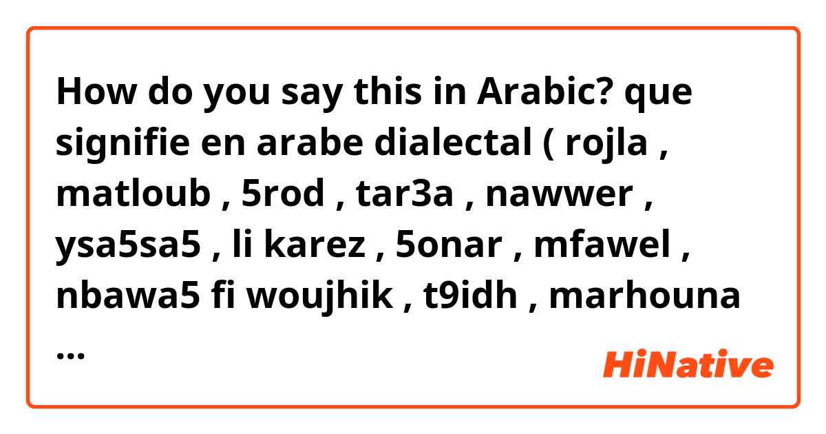 How do you say this in Arabic? que signifie en arabe dialectal ( rojla , matloub , 5rod , tar3a , nawwer , ysa5sa5 , li karez , 5onar , mfawel , nbawa5 fi woujhik , t9idh , marhouna , 5mejt , mereg , mgawen , zarsti , el jawla , li yban , mgayna , takhla , ndahdas , testabla , yor5os)