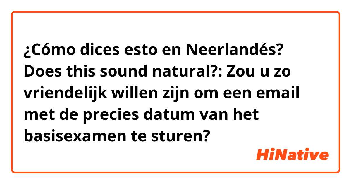 ¿Cómo dices esto en Neerlandés? Does this sound natural?: Zou u zo vriendelijk willen zijn om een email met de precies datum van het basisexamen te sturen? 