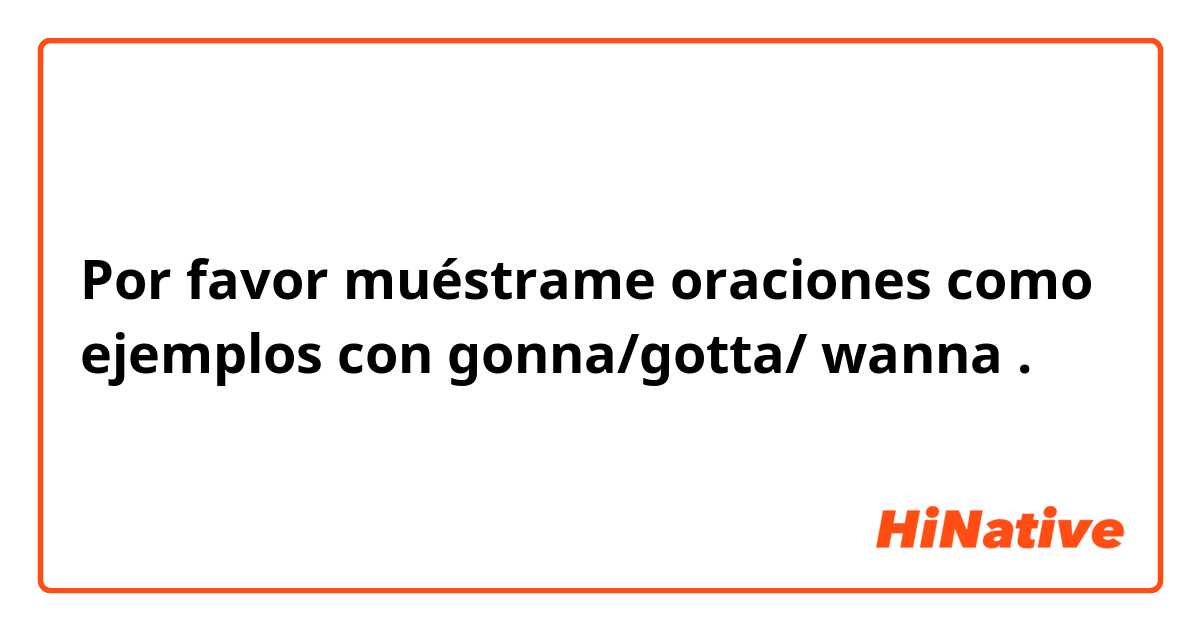 Por favor muéstrame oraciones como ejemplos con gonna/gotta/ wanna.