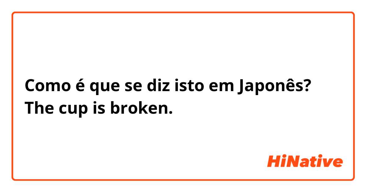 Como é que se diz isto em Japonês? The cup is broken.