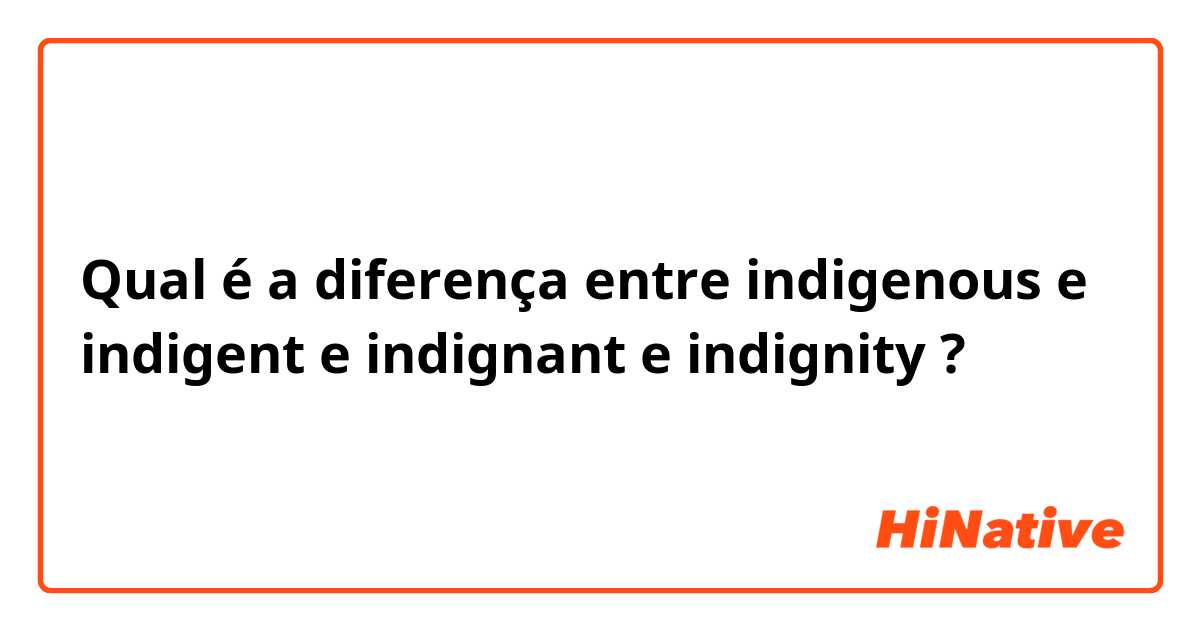 Qual é a diferença entre indigenous e indigent e indignant e indignity ?