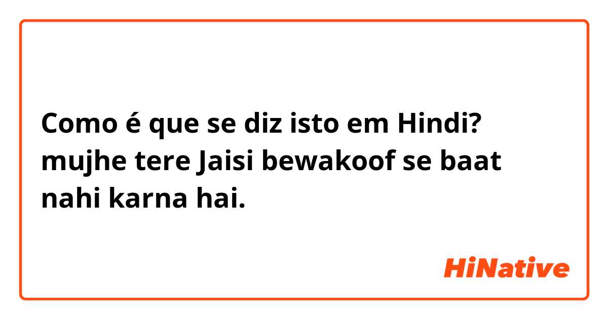 Como é que se diz isto em Hindi? mujhe tere Jaisi bewakoof se baat nahi karna hai.