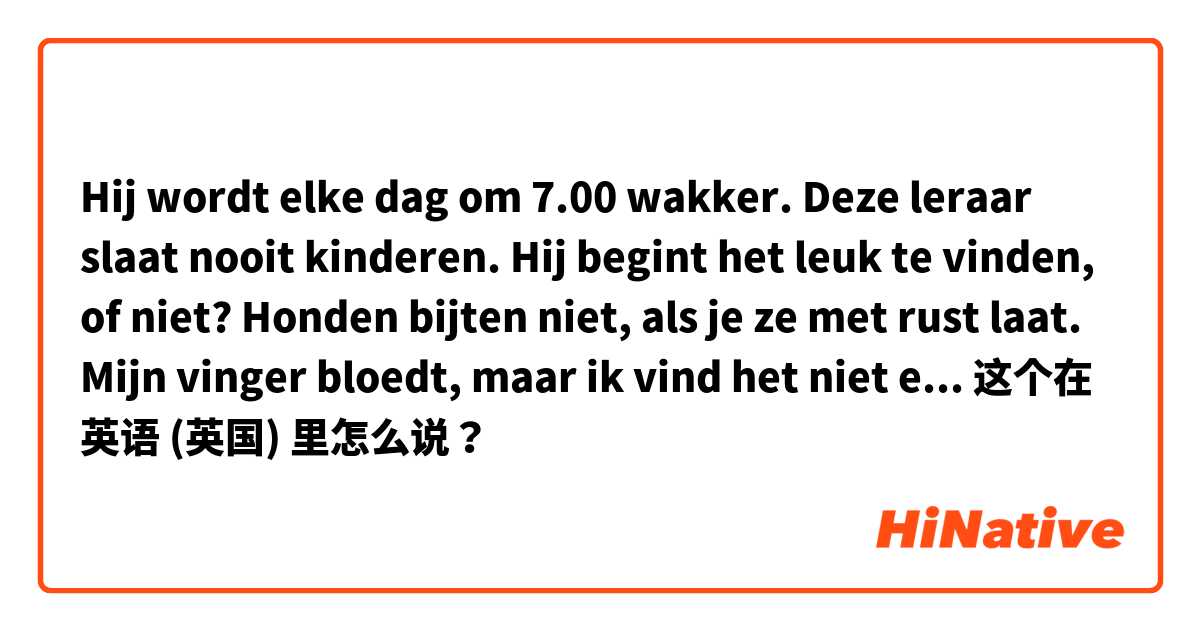 Hij wordt elke dag om 7.00 wakker. Deze leraar slaat nooit kinderen. Hij begint het leuk te vinden, of niet? Honden bijten niet, als je ze met rust laat. Mijn vinger bloedt, maar ik vind het niet erg. Wat bouwen ze daar. een kerk of een kantoor?  这个在 英语 (英国) 里怎么说？