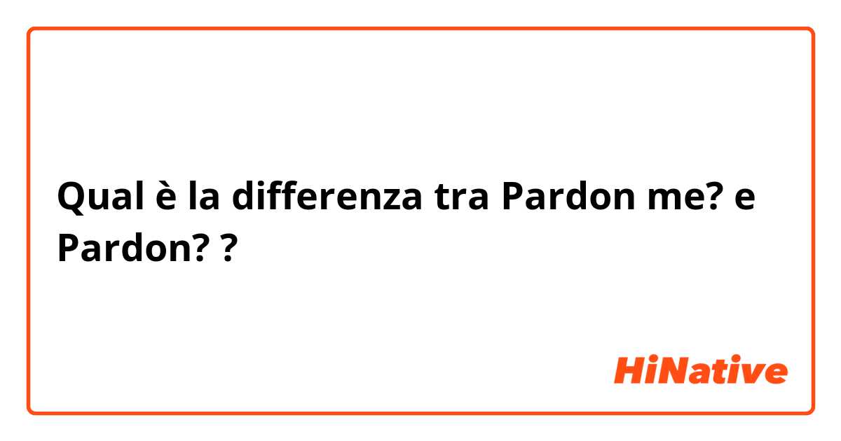 Qual è la differenza tra  Pardon me? e Pardon? ?