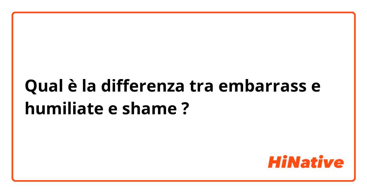 Qual è la differenza tra  embarrass  e humiliate e shame ?