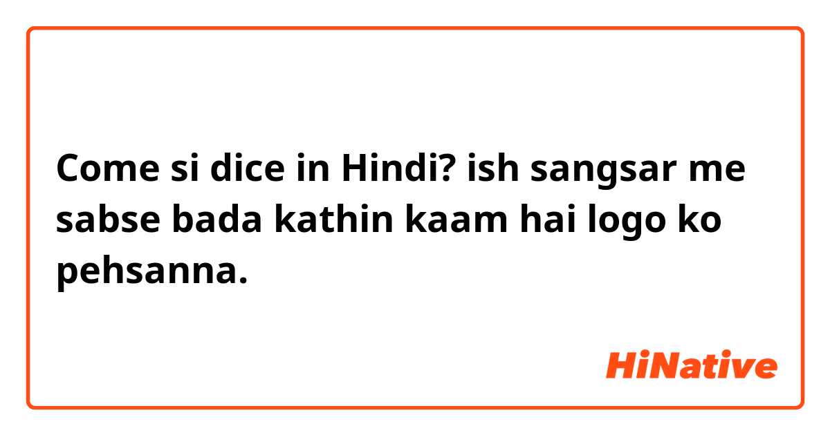 Come si dice in Hindi? ish sangsar me sabse bada kathin kaam hai logo ko pehsanna.