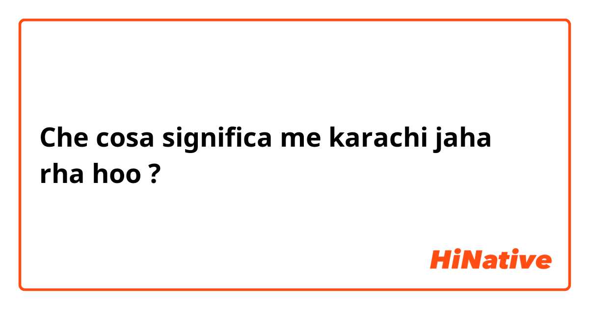 Che cosa significa me karachi jaha rha hoo?