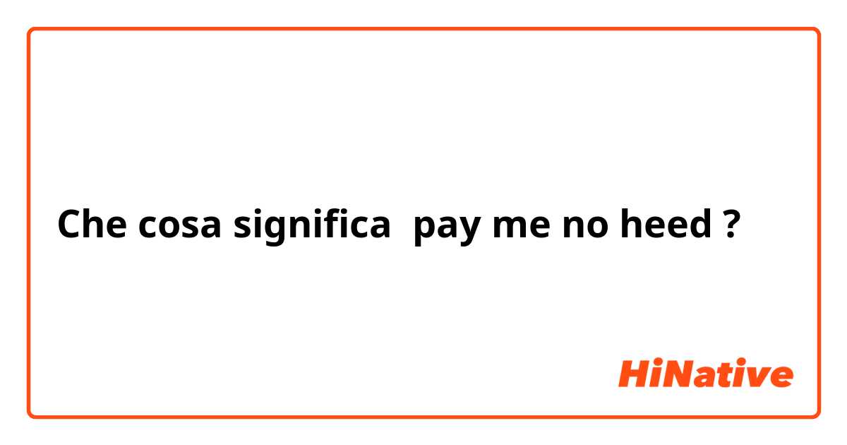 Che cosa significa pay me no heed?