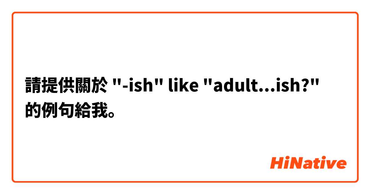 請提供關於 "-ish" like "adult...ish?"  的例句給我。