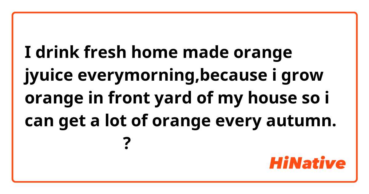 I drink fresh home made orange jyuice everymorning,because i grow ...