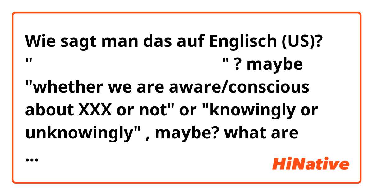 Wie sagt man das auf Englisch (US)? "気づいている、気づいていないに関わらず" ? maybe "whether we are aware/conscious about XXX or not" or "knowingly or unknowingly" , maybe? what are some of the most natural ways to say this?