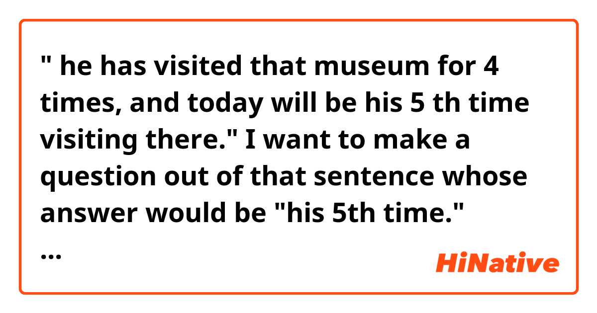 " he has visited that museum for 4 times, and today will be his 5 th time visiting there."

I want to make a question out of that sentence whose answer would be "his 5th time."

"What is the ordinality of this time for his today's visiting the museum ?" 