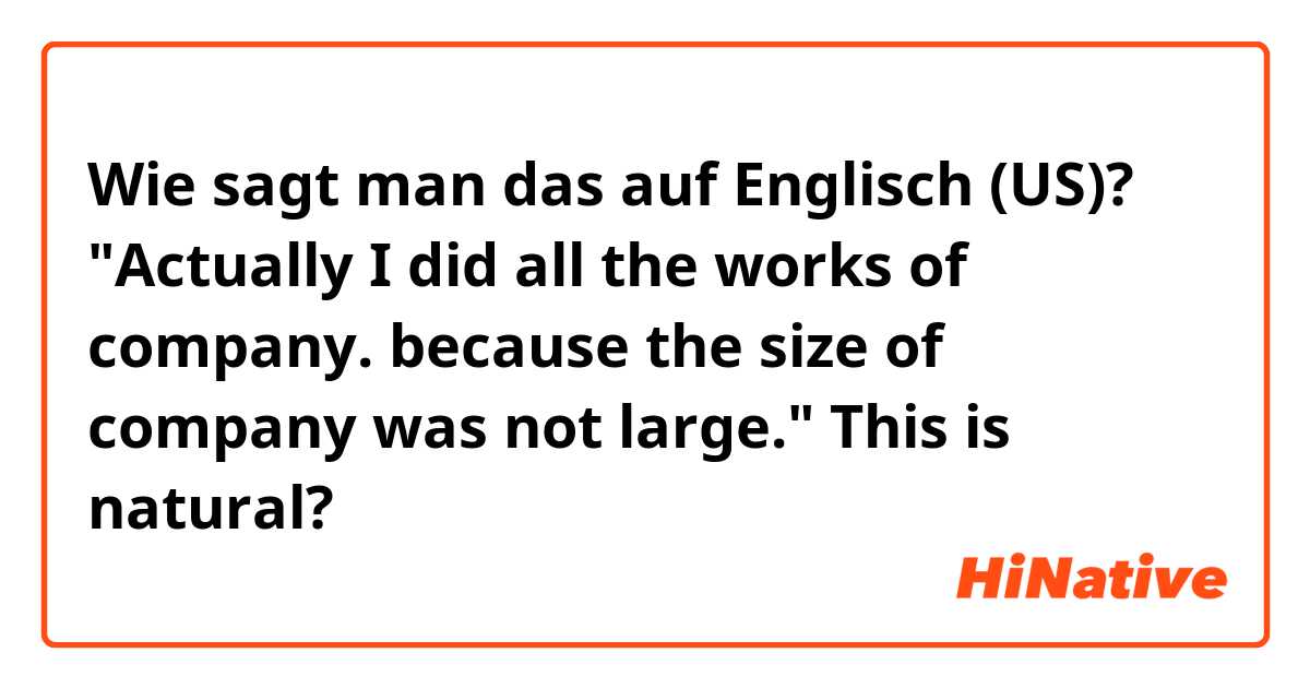 Wie sagt man das auf Englisch (US)? "Actually I did all the works of company. because the size of company was not large." This is natural?