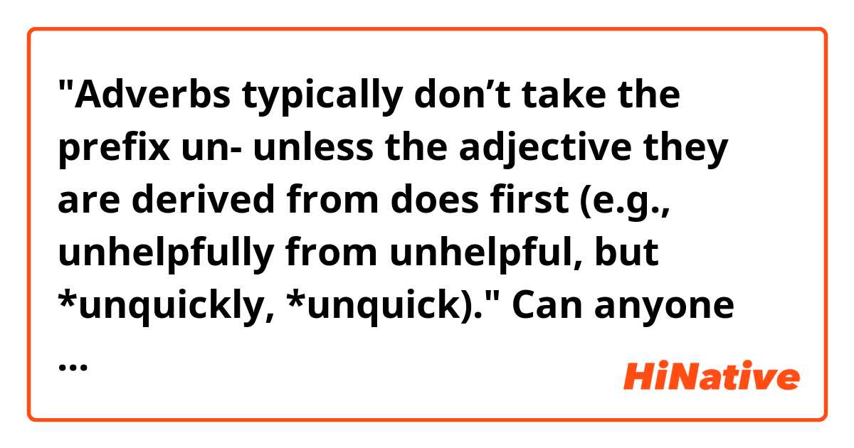 "Adverbs typically don’t take the prefix un- unless the adjective they are derived from does first (e.g., unhelpfully from unhelpful, but *unquickly, *unquick)."
Can anyone explane this? 