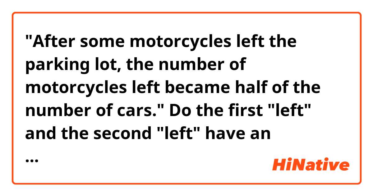 "After some motorcycles left the parking lot, the number of motorcycles left became half of the number of cars."

Do the first "left" and the second "left" have an ambiguity?
