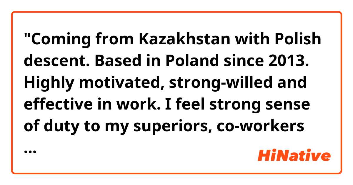 "Coming from Kazakhstan with Polish descent. Based in Poland since 2013. Highly motivated, strong-willed and effective in work. I feel strong sense of duty to my superiors, co-workers and clients. Efficiency is the key to success. I am driven by the metaphor "done is better than perfect", yet I always strive for perfection. Prioritizing my tasks in work and managing time is an important start both in working on my own and as a part of a team. I value sincerity and communication. I always take care of a good atmosphere in the team. Willing to learn new skills and advance in new areas."
