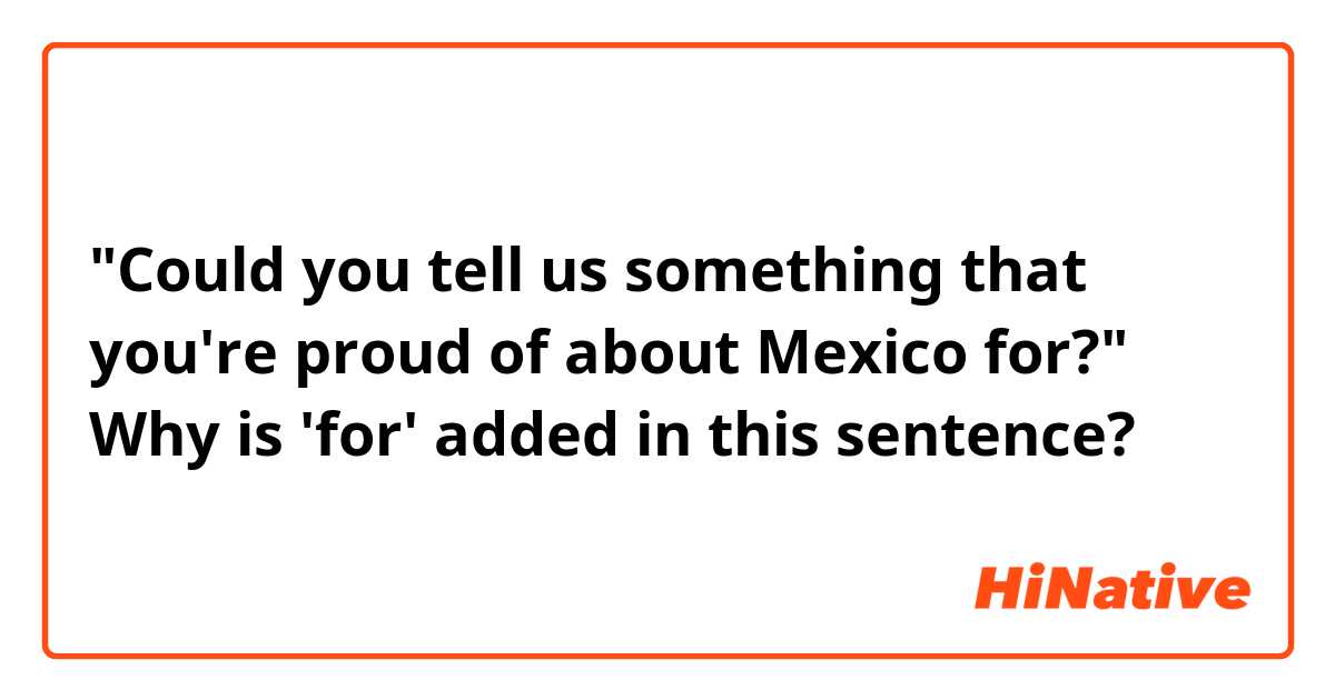 "Could you tell us something that you're proud of about Mexico for?"
Why is 'for' added in this sentence?