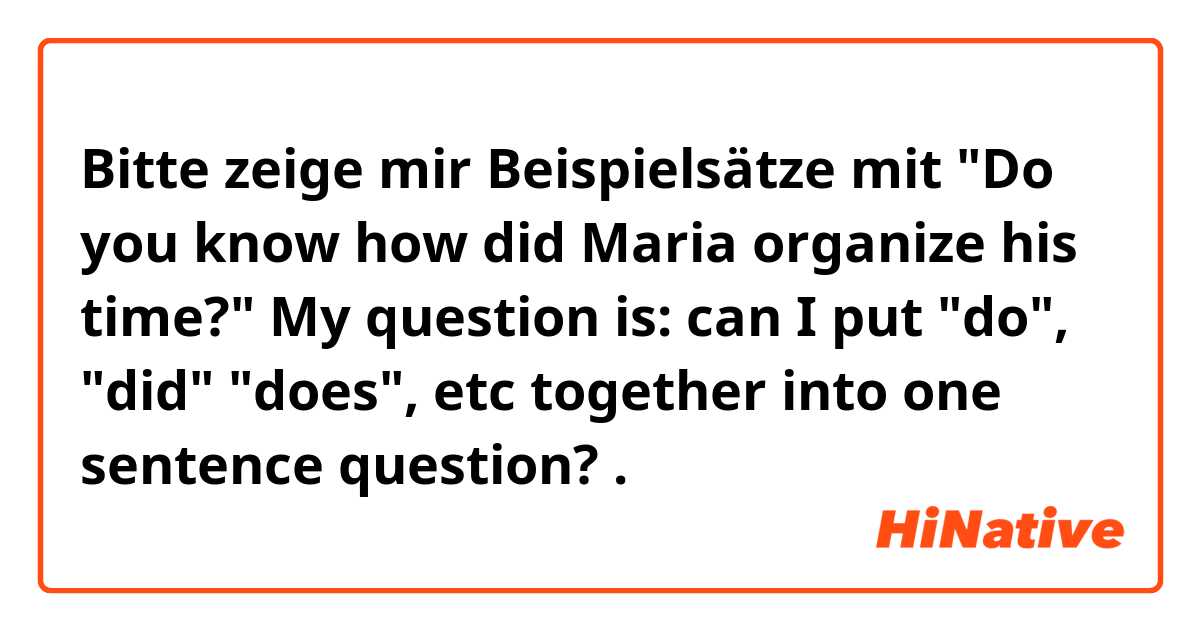 Bitte zeige mir Beispielsätze mit "Do you know how did Maria organize his time?"

My question is: can I put  "do", "did" "does", etc together into one sentence question?.