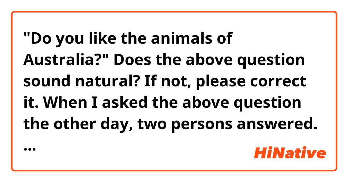 "Do you like the animals of Australia?"
 
Does the above question sound natural?  If not, please correct it.

When I asked the above question the other day, two persons answered. One person answered "Natural" and the other "A little unnatural."

