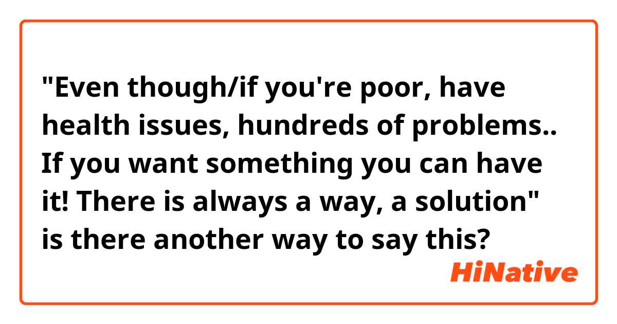 "Even though/if you're poor, have health issues, hundreds of problems.. If you want something you can have it! There is always a way, a solution" is there another way to say this?