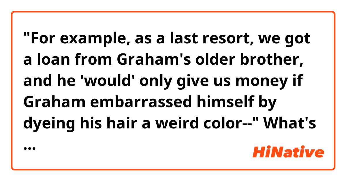 "For example, as a last resort, we got a loan from Graham's older brother, and he 'would' only give us money if Graham embarrassed himself by dyeing his hair a weird color--"

What's the exact meaning of this 'would' in the line above??
1. he would give us money whenever Graham dyed his hair. (past repetitive action)
2. he considered to give us money if Graham dyed his hair. (the past meaning of 'will')

I can't think of any other meanings that I know of. If those two interpretations both incorrect, could you give me the right interpretation of that 'would'??