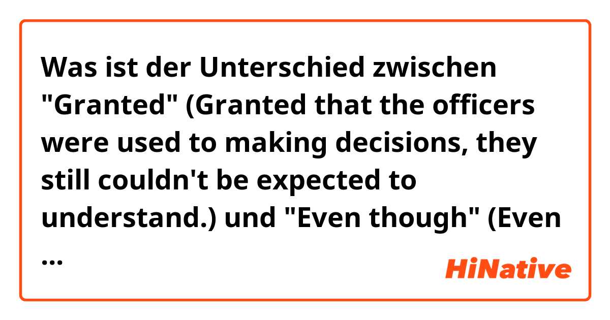 Was ist der Unterschied zwischen "Granted"
(Granted that the officers were used to making decisions, they still couldn't be expected to understand.)
 und "Even though"
(Even though that the officers were used to making decisions, they still couldn't be expected to understand) ?