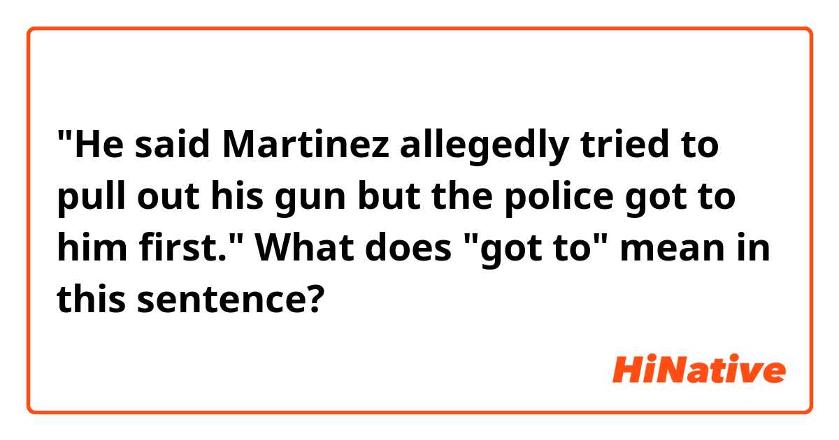 "He said Martinez allegedly tried to pull out his gun but the police got to him first."

What does "got to" mean in this sentence? 