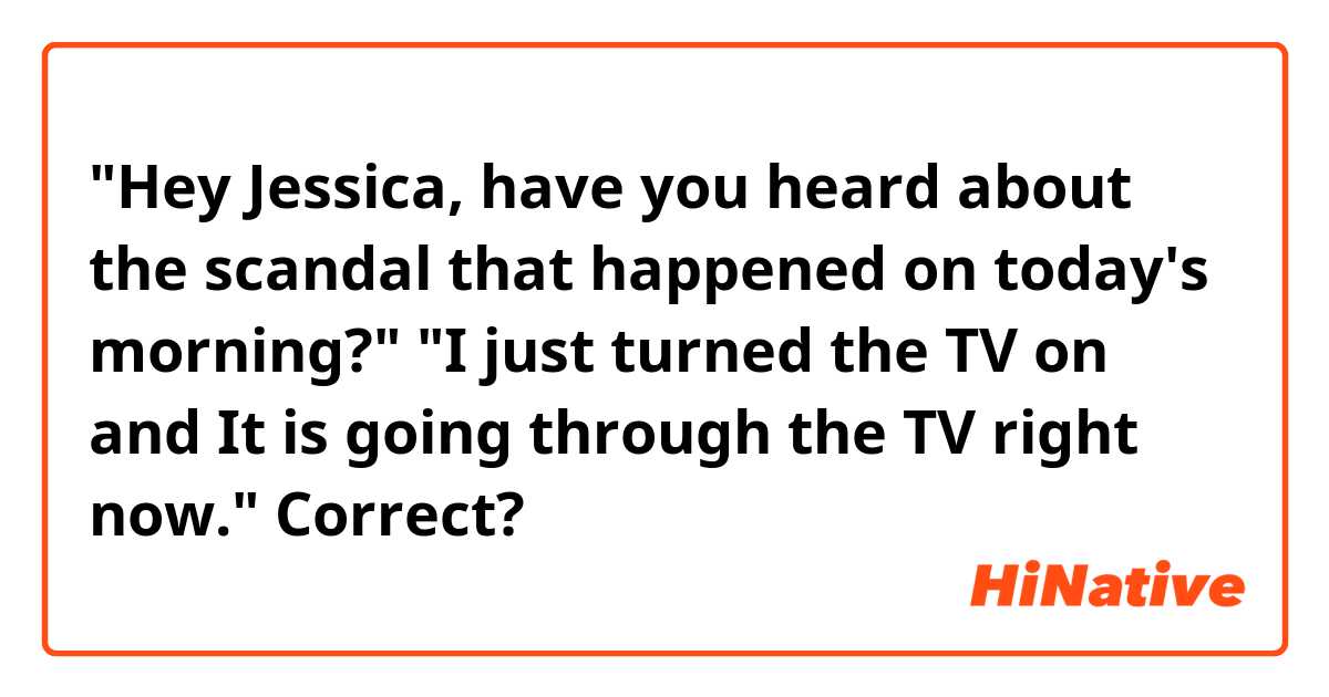 
"Hey Jessica, have you heard about the scandal that happened on today's morning?"

"I just turned the TV on and It is going through the TV right now."

Correct?