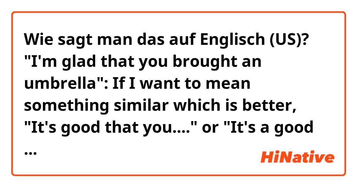 Wie sagt man das auf Englisch (US)? "I'm glad that you brought an umbrella": If I want to mean something similar which is better, "It's good that you...." or "It's a good thing that you ..." or just "Good thing that you..."?