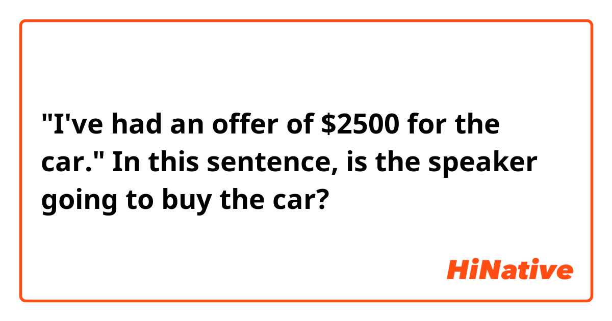 "I've had an offer of $2500 for the car."
In this sentence, is the speaker going to buy the car?