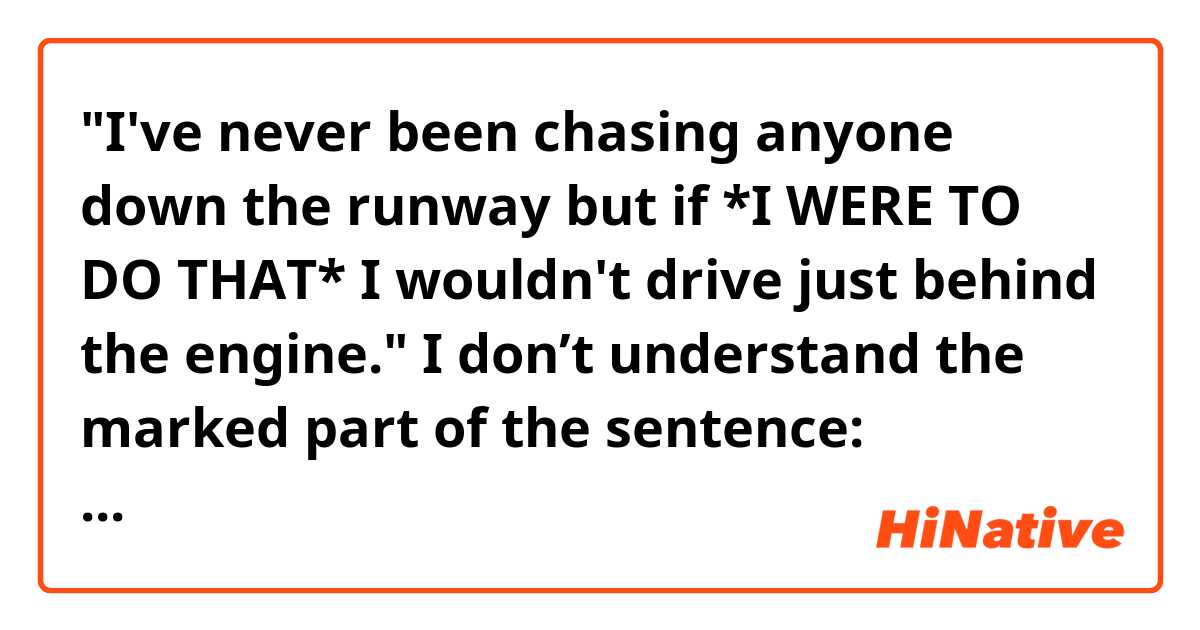 "I've never been chasing anyone down the runway but if *I WERE TO DO THAT* I wouldn't drive just behind the engine."


I don’t understand the marked part of the sentence: meaning, gramma… Could you explain it to me, please?