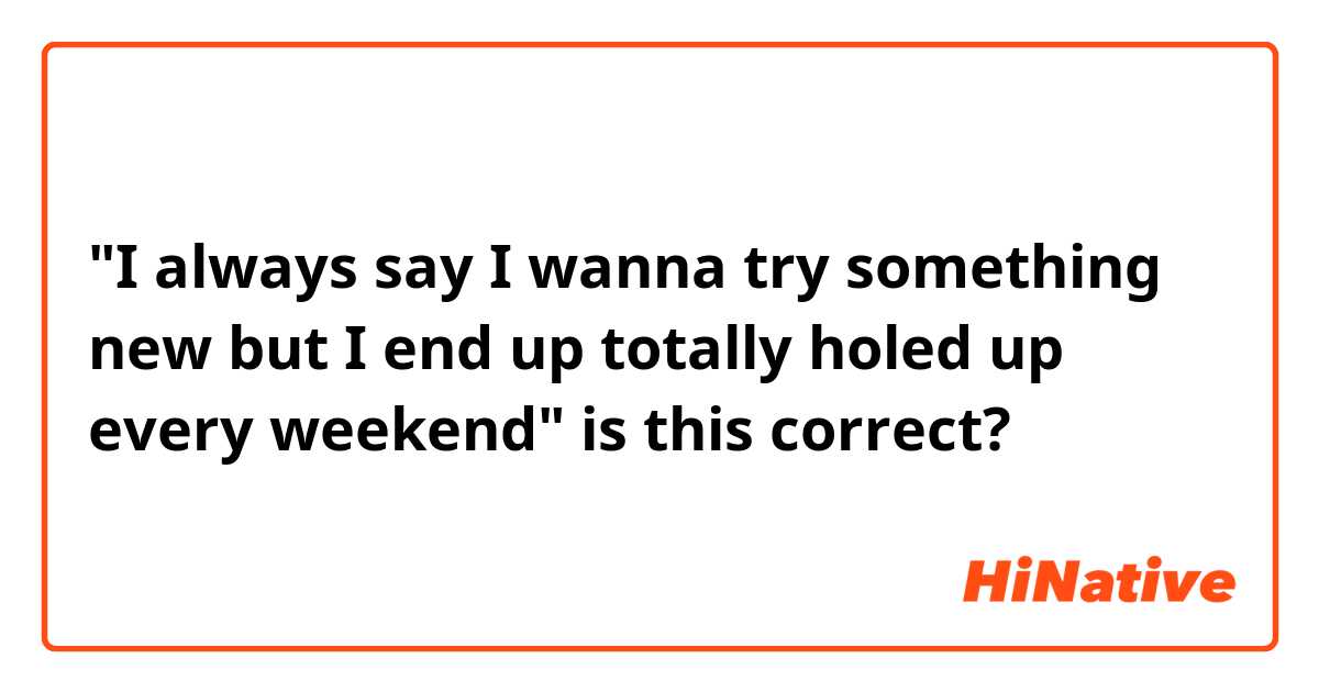 "I always say I wanna try something new but I end up totally holed up every weekend" is this correct? 