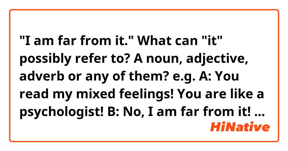 "I am far from it." What can "it" possibly refer to? A noun, adjective, adverb or any of them?
 
e.g. 
A: You read my mixed feelings! You are like a psychologist!
B: No, I am far from it!  

A: You are smart!
B: No way! I am far from it!

A: Are you always studying at home?
B: No, I am far from it. I study only on weekends. 

Are all these sentences correct?