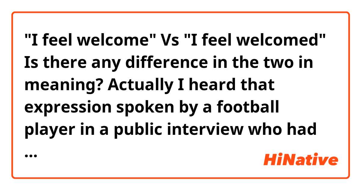 "I feel welcome" Vs "I feel welcomed"

Is there any difference in the two in meaning?

 Actually I heard that expression spoken by a football player in a public interview who had just newly been transferred to a new club.
 But the ending sound was unclear, so I was confused about whether it was "welcome" or "welcomed"

Thank you for your help.
