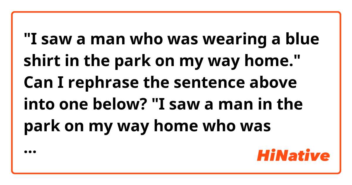 "I saw a man who was wearing a blue shirt in the park on my way home."

Can I rephrase the sentence above into one below?

"I saw a man in the park on my way home who was wearing a blue shirt."
