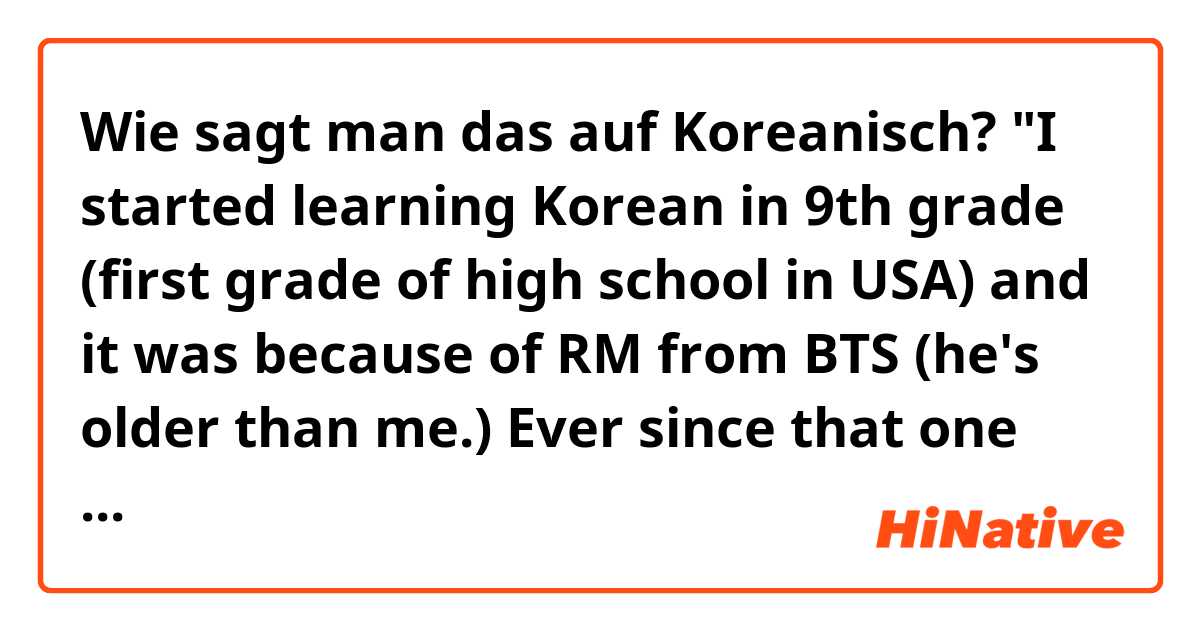 Wie sagt man das auf Koreanisch? "I started learning Korean in 9th grade (first grade of high school in USA) and it was because of RM from BTS (he's older than me.) Ever since that one morning of August 2016, I had been a fan and wanted to be like him." Formal/polite 
