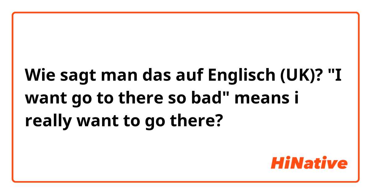Wie sagt man das auf Englisch (UK)? "I want go to there so bad"
means i really want to go there?